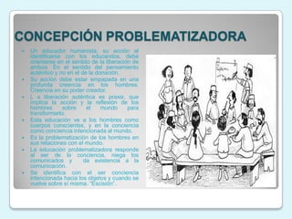 CONCEPCIÓN PROBLEMATIZADORA
   Un educador humanista, su acción al
    identificarse con los educandos, debe
    orientarse en el sentido de la liberación de
    ambos. En el sentido del pensamiento
    auténtico y no en el de la donación.
   Su acción debe estar empapada en una
    profunda creencia en los hombres.
    Creencia en su poder creador.
   L a liberación auténtica es praxis, que
    implica la acción y la reflexión de los
    hombres      sobre     el    mundo      para
    transformarlo.
   Esta educación ve a los hombres como
    cuerpos conscientes, y en la conciencia
    como conciencia intencionada al mundo.
   Es la problematización de los hombres en
    sus relaciones con el mundo.
   La educación problematizadora responde
    al ser de la conciencia, niega los
    comunicados y         da existencia a la
    comunicación.
   Se identifica con el ser conciencia
    intencionada hacia los objetos y cuando se
    vuelve sobre sí misma. “Escisión”.
 