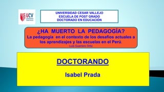 UNIVERSIDAD CESAR VALLEJO 
ESCUELA DE POST GRADO 
DOCTORADO EN EDUCACIÓN 
¿HA MUERTO LA PEDAGOGÍA? 
La pedagogía en el contexto de los desafíos actuales a 
los aprendizajes y las escuelas en el Perú. 
Luis Guerrero Ortiz 
DOCTORANDO 
Isabel Prada 
 