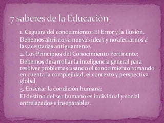 1. 1. Ceguera del conocimiento: El Error y la Ilusión.
2. Debemos abrirnos a nuevas ideas y no aferrarnos a
las aceptadas antiguamente.
3. 2. Los Principios del Conocimiento Pertinente:
4. Debemos desarrollar la inteligencia general para
resolver problemas usando el conocimiento tomando
en cuenta la complejidad, el contexto y perspectiva
global.
5. 3. Enseñar la condición humana:
6. El destino del ser humano es individual y social
entrelazados e inseparables.
 