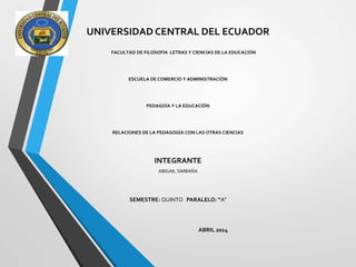 UNIVERSIDAD CENTRAL DEL ECUADOR
FACULTAD DE FILOSOFÍA LETRAS Y CIENCIAS DE LA EDUCACIÓN
ESCUELA DE COMERCIO Y ADMINISTRACIÓN
PEDAGOÍA Y LA EDUCACIÓN
RELACIONES DE LA PEDAGOGÍA CON LAS OTRAS CIENCIAS
INTEGRANTE
ABIGAIL SIMBAÑA
SEMESTRE: QUINTO PARALELO: “A”
ABRIL 2014
 