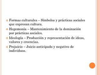  Formas culturales – Símbolos y prácticas sociales
que expresan cultura.
 Hegemonía – Mantenimiento de la dominación
por prácticas sociales.
 Ideología – Producción y representación de ideas,
valores y creencias.
 Prejuicio – Juicio anticipado y negativo de
individuos.
 
