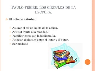 PAULO FREIRE: LOS CÍRCULOS DE LA
LECTURA.
 El acto de estudiar
 Asumir el rol de sujeto de la acción.
 Actitud frente a la realidad.
 Familiarizarse con la bibliografía.
 Relación dialéctica entre el lector y el autor.
 Ser modesto
 
