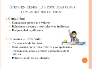 STEPHEN KEMIS: LAS ESCUELAS COMO
COMUNIDADES CRÍTICAS.
 Comunidad
 Compartan creencias y valores
 Relaciones directas y múltiples y no indirectas
 Reciprocidad equilibrada
 Habernas – universidad
 Transmisión de técnicas
 Socialización en normas, valores y competencias
 Transmisión, análisis crítico y desarrollo de la
cultura
 Politización de los estudiantes.
 