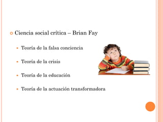  Ciencia social crítica – Brian Fay
 Teoría de la falsa conciencia
 Teoría de la crisis
 Teoría de la educación
 Teoría de la actuación transformadora
 