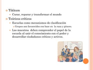  Tikkum
 Curar, reparar y transformar el mundo
 Teóricos críticos
 Escuelas como mecanismos de clasificación
 Grupos son favorecidos con base en la raza y género.
 Los maestros deben comprender el papel de la
escuela al unir el conocimiento con el poder y
desarrollar ciudadanos críticos y activos.
 