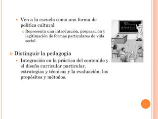  Ven a la escuela como una forma de
política cultural
 Representa una introducción, preparación y
legitimación de formas particulares de vida
social.
 Distinguir la pedagogía
 Integración en la práctica del contenido y
el diseño curricular particular,
estrategias y técnicas y la evaluación, los
propósitos y métodos.
 