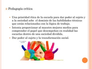  Pedagogía crítica
 Una prioridad ética de la escuela para dar poder al sujeto y
a la sociedad sobe el dominio de las habilidades técnicas
que están relacionadas con la lógica de trabajo.
 Intenta proporcionar al maestro mejores medios para
comprender el papel que desempeñan en realidad las
escuelas dentro de una sociedad dividida.
 Dar poder al sujeto y la transformación social.
 