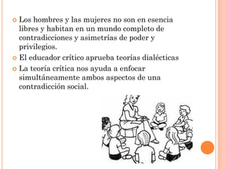  Los hombres y las mujeres no son en esencia
libres y habitan en un mundo completo de
contradicciones y asimetrías de poder y
privilegios.
 El educador crítico aprueba teorías dialécticas
 La teoría crítica nos ayuda a enfocar
simultáneamente ambos aspectos de una
contradicción social.
 