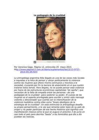 La pedagogía de la crueldad
Por Veronica Gago. Página 12, entrevista 29 mayo 2015
http://www.pagina12.com.ar/diario/suplementos/las12/13-9737-
2015-05-29.html
La antropóloga argentina Rita Segato es una de las voces más lúcidas
e inquietas a la hora de pensar y ubicar políticamente la violencia
contra las mujeres que ahora mismo conmueve y moviliza a la
sociedad, cruzando por fin la barrera de aislamiento en el que suelen
tratarse estos temas. Para Segato, no se puede pensar esta violencia
por fuera de las estructuras económicas capitalistas “de rapiña”, que
necesitan de la falta de empatía entre las personas –de una
pedagogía de la crueldad– para sostener su poder. El cuerpo de las
mujeres es el soporte privilegiado para escribir y emitir este mensaje
violento y aleccionador que cuenta con la intensificación de la
violencia mediática contra ellas como “brazo ideológico de la
estrategia de la crueldad”. En esta entrevista la antropóloga desafía
su propio pensamiento, a la vez que lamenta estar lejos de su país de
origen y no poder participar de ese hecho histórico que significa una
manifestación masiva como la que se augura el próximo 3 de junio en
casi todo el país para decirles “basta” a los femicidios que día a día
pueblan las noticias.
 