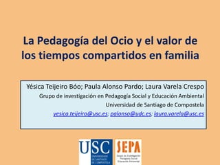 La Pedagogía del Ocio y el valor de los tiempos compartidos en familia YésicaTeijeiroBóo; Paula Alonso Pardo; Laura Varela Crespo Grupo de investigación en Pedagogía Social y Educación Ambiental Universidad de Santiago de Compostela yesica.teijeiro@usc.es; palonso@udc.es; laura.varela@usc.es 