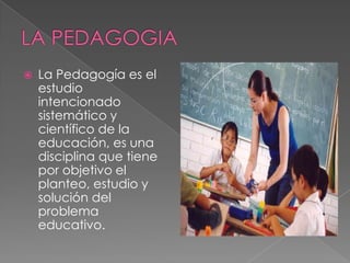 LA PEDAGOGIA La Pedagogía es el estudio intencionado sistemático y científico de la educación, es una disciplina que tiene por objetivo el planteo, estudio y solución del problema educativo. 