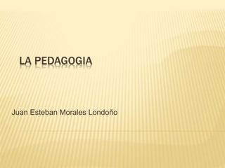 LA PEDAGOGIA
Juan Esteban Morales Londoño
 