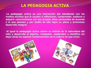 •La pedagogía activa es una interacción del estudiante con los
medios sociales que lo ayudan a reflexionar, comprender, explorar y
adquirir conocimientos con sus propias ideas personales de acuerdo
a lo que piensan y por medio de ella logra su pleno y armonioso
desarrollo integral.
•Al igual la pedagogía activa centra su interés en la naturaleza del
niño y desarrolla el espíritu, indagador, explorador y científico sin
dejar atrás los aspecto fundamentales de la cultura en que viven.
 