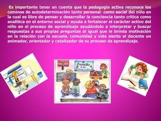 •Es importante tener en cuenta que la pedagogía activa reconoce los
caminos de autodeterminación tanto personal como social del niño en
la cual es libre de pensar y desarrollar la conciencia tanto critica como
analítica en el entorno social y ayuda a fortalecer el carácter activo del
niño en el proceso de aprendizaje ayudándolo a interpretar y buscar
respuestas a sus propias preguntas al igual que le brinda motivación
en la relación con la escuela, comunidad y vida siento el docente un
animador, orientador y catalizador de su proceso de aprendizaje.
 