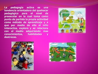 La pedagogía activa es una
tendencia orientadora del quehacer
pedagógico para el nivel de
preescolar en la cual toma como
punto de partida la propia actividad
como método de aprendizaje y a
que por medio de ella el niño
interactúa, explora y se relaciona
con el medio adquiriendo mas
conocimientos, habilidades y
destrezas.
 