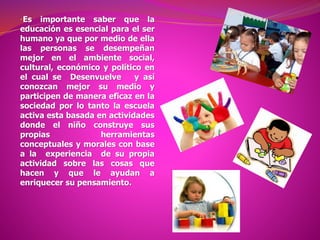 •Es importante saber que la
educación es esencial para el ser
humano ya que por medio de ella
las personas se desempeñan
mejor en el ambiente social,
cultural, económico y político en
el cual se Desenvuelve y así
conozcan mejor su medio y
participen de manera eficaz en la
sociedad por lo tanto la escuela
activa esta basada en actividades
donde el niño construye sus
propias herramientas
conceptuales y morales con base
a la experiencia de su propia
actividad sobre las cosas que
hacen y que le ayudan a
enriquecer su pensamiento.
 