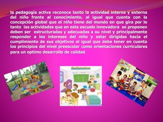 la pedagogía activa reconoce tanto la actividad interna y externa
del niño frente al conocimiento, al igual que cuenta con la
concepción global que el niño tiene del mundo en que gira por lo
tanto las actividades que en esta escuela innovadora se proponen
deben ser estructuradas y adecuadas a su nivel y principalmente
responder a los intereses del niño y estar dirigidas hacia el
cumplimiento de sus objetivos al igual que debe tener en cuenta
los principios del nivel preescolar como orientaciones curriculares
para un optimo desarrollo de calidad.
 