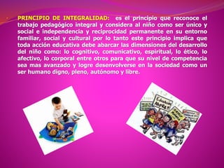 • PRINCIPIO DE INTEGRALIDAD: es el principio que reconoce el
trabajo pedagógico integral y considera al niño como ser único y
social e independencia y reciprocidad permanente en su entorno
familiar, social y cultural por lo tanto este principio implica que
toda acción educativa debe abarcar las dimensiones del desarrollo
del niño como: lo cognitivo, comunicativo, espiritual, lo ético, lo
afectivo, lo corporal entre otros para que su nivel de competencia
sea mas avanzado y logre desenvolverse en la sociedad como un
ser humano digno, pleno, autónomo y libre.
 
