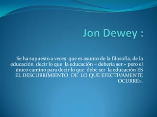 Se ha supuesto a veces que es asunto de la filosofía, de la
educación decir lo que la educación « debería ser « pero el
único camino para decir lo que debe ser la educación ES
EL DESCUBRIMIENTO DE LO QUE EFECTIVAMENTE
OCURRE».

 