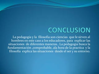 La pedagogía y la filosofía son ciencias que le sirven al
hombres en este caso a los educadores, para explicar las
situaciones de diferentes maneras.. La pedagogia busca la
fundamentación ,comprobable, ala hora de la practica y la
filosofía explica las situaciones desde el ser y su entorno.

 
