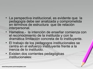 • La perspectiva institucional, es evidente que la
pedagogía debe ser analizada y comprometida
en términos de estructura que de relación
interpersonal.
• Hameline.- la intención de enseñar comienza con
el reconocimiento de la instituida y con la
dramática limitación concreta de lo instituyente.
• El trabajo de los pedagogos institucionales se
centra en el esfuerzo instituyente frente a la
inercia de lo instituido.
• Existen dos corrientes pedagógicas
institucionales:
 