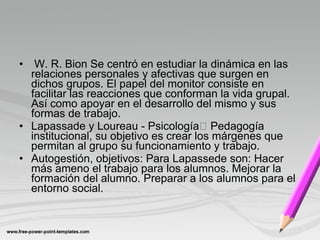 • W. R. Bion Se centró en estudiar la dinámica en las
relaciones personales y afectivas que surgen en
dichos grupos. El papel del monitor consiste en
facilitar las reacciones que conforman la vida grupal.
Así como apoyar en el desarrollo del mismo y sus
formas de trabajo.
• Lapassade y Loureau - Psicología Pedagogía
institucional, su objetivo es crear los márgenes que
permitan al grupo su funcionamiento y trabajo.
• Autogestión, objetivos: Para Lapassede son: Hacer
más ameno el trabajo para los alumnos. Mejorar la
formación del alumno. Preparar a los alumnos para el
entorno social.
 