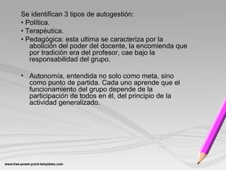 Se identifican 3 tipos de autogestión:
• Política.
• Terapéutica.
• Pedagógica: esta ultima se caracteriza por la
abolición del poder del docente, la encomienda que
por tradición era del profesor, cae bajo la
responsabilidad del grupo.
• Autonomía, entendida no solo como meta, sino
como punto de partida. Cada uno aprende que el
funcionamiento del grupo depende de la
participación de todos en él, del principio de la
actividad generalizado.
 
