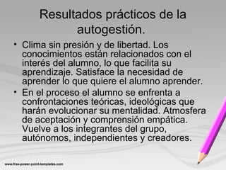 Resultados prácticos de la
autogestión.
• Clima sin presión y de libertad. Los
conocimientos están relacionados con el
interés del alumno, lo que facilita su
aprendizaje. Satisface la necesidad de
aprender lo que quiere el alumno aprender.
• En el proceso el alumno se enfrenta a
confrontaciones teóricas, ideológicas que
harán evolucionar su mentalidad. Atmosfera
de aceptación y comprensión empática.
Vuelve a los integrantes del grupo,
autónomos, independientes y creadores.
 