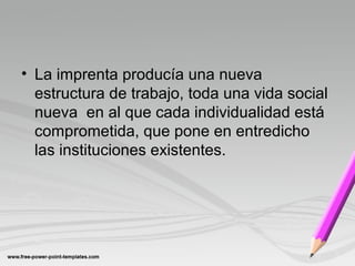 • La imprenta producía una nueva
estructura de trabajo, toda una vida social
nueva en al que cada individualidad está
comprometida, que pone en entredicho
las instituciones existentes.
 