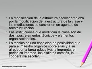 • La modificación de la estructura escolar empieza
por la modificación de la estructura de la clase y
las mediaciones se convierten en agentes de
reestructuración.
• Las instituciones que modifican la clase son de
dos tipos: elementos técnicos y elementos
organizacionales.
• Lo técnico es una condición de posibilidad que
para el maestro organice sobre ellas y a su
alrededor la tarea educativa; la imprenta, el
periódico impreso, los distintos comités, la
cooperativa escolar.
 