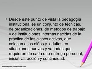 • Desde este punto de vista la pedagogía
institucional es un conjunto de técnicas,
de organizaciones, de métodos de trabajo
y de instituciones internas nacidas de la
práctica de las clases activas, que
colocan a los niños y adultos en
situaciones nuevas y variadas que
requieren de cada uno entrega personal,
iniciativa, acción y continuidad.
 