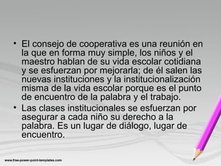 • El consejo de cooperativa es una reunión en
la que en forma muy simple, los niños y el
maestro hablan de su vida escolar cotidiana
y se esfuerzan por mejorarla; de él salen las
nuevas instituciones y la institucionalización
misma de la vida escolar porque es el punto
de encuentro de la palabra y el trabajo.
• Las clases institucionales se esfuerzan por
asegurar a cada niño su derecho a la
palabra. Es un lugar de diálogo, lugar de
encuentro.
 