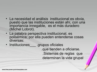 • La necesidad el análisis institucional es obvia,
puesto que las instituciones están ahí, con una
importancia innegable, es el más duradero
(Michel Lobrot).
• La palabra perspectiva institucional, es
polisémica; por ella pueden entenderse cosas
diversas:
• Instituciones___ .grupos oficiales
.que tienden a oficiarse.
.Sistemas de reglas que
determinan la vida grupal
 