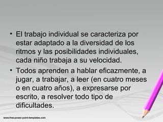 • El trabajo individual se caracteriza por
estar adaptado a la diversidad de los
ritmos y las posibilidades individuales,
cada niño trabaja a su velocidad.
• Todos aprenden a hablar eficazmente, a
jugar, a trabajar, a leer (en cuatro meses
o en cuatro años), a expresarse por
escrito, a resolver todo tipo de
dificultades.
 