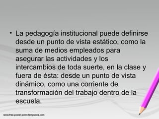 • La pedagogía institucional puede definirse
desde un punto de vista estático, como la
suma de medios empleados para
asegurar las actividades y los
intercambios de toda suerte, en la clase y
fuera de ésta: desde un punto de vista
dinámico, como una corriente de
transformación del trabajo dentro de la
escuela.
 
