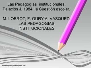Las Pedagogías institucionales.
Palacios J. 1984. la Cuestión escolar.
M. LOBROT, F. OURY A. VASQUEZ:
LAS PEDAGOGIAS
INSTITUCIONALES
 