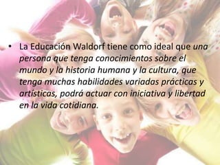 • La Educación Waldorf tiene como ideal que una
persona que tenga conocimientos sobre el
mundo y la historia humana y la cultura, que
tenga muchas habilidades variadas prácticas y
artísticas, podrá actuar con iniciativa y libertad
en la vida cotidiana.
 