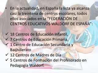 • En la actualidad, en España la lista ya alcanza
casi la treintena de centros escolares, todos
ellos asociados en la “FEDERACIÓN DE
CENTROS EDUCATIVOS WALDORF DE ESPAÑA”:
 18 Centros de Educación Infantil,
 7 Centros de Educación Primaria,
 1 Centro de Educación Secundaria y
Bachillerato
 12 Centros de Madres de Día
 5 Centros de Formación del Profesorado en
Pedagogía Waldorf.
 