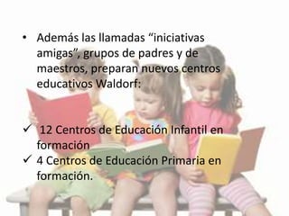 • Además las llamadas “iniciativas
amigas”, grupos de padres y de
maestros, preparan nuevos centros
educativos Waldorf:
 12 Centros de Educación Infantil en
formación
 4 Centros de Educación Primaria en
formación.
 