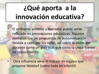¿Qué aporta a la
innovación educativa?
• El ambiente artístico y liberador puede verse
reflejado en innovaciones educativas. Algunos
ejemplos son las propuestas de autoevaluación
llevada a cabo por los niños, así como la visión del
docente como un guía más que como la única fuente
de conocimiento.
• Otra influencia sería el trabajo en equipo que
propone Waldorf (sobre todo en infantil).
 