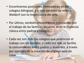 • Encontramos posiciones innovadoras en los
colegios bilingües, y a esto también se refería
Waldorf con la importancia del arte.
• Por último, también encontramos innovación con
el trabajo de las familias, dejando atrás la distancia
clásica entre padres y colegio.
• Cada vez son más los colegios que potencian el
trabajo con las familias, y cada vez más se facilita
la comunicación entre padres y docentes, a través
por ejemplo de la creación de paginas web de
clase.
 