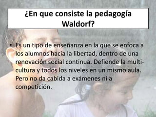¿En que consiste la pedagogía
Waldorf?
• Es un tipo de enseñanza en la que se enfoca a
los alumnos hacia la libertad, dentro de una
renovación social continua. Defiende la multi-
cultura y todos los niveles en un mismo aula.
Pero no da cabida a exámenes ni a
competición.
 