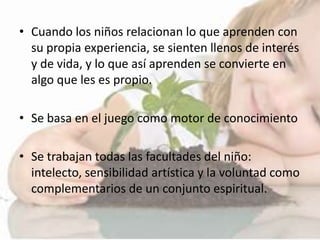 • Cuando los niños relacionan lo que aprenden con
su propia experiencia, se sienten llenos de interés
y de vida, y lo que así aprenden se convierte en
algo que les es propio.
• Se basa en el juego como motor de conocimiento
• Se trabajan todas las facultades del niño:
intelecto, sensibilidad artística y la voluntad como
complementarios de un conjunto espiritual.
 