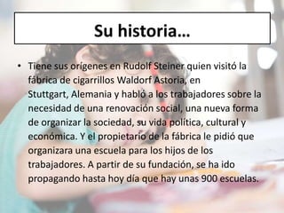 Su historia…
• Tiene sus orígenes en Rudolf Steiner quien visitó la
fábrica de cigarrillos Waldorf Astoria, en
Stuttgart, Alemania y habló a los trabajadores sobre la
necesidad de una renovación social, una nueva forma
de organizar la sociedad, su vida política, cultural y
económica. Y el propietario de la fábrica le pidió que
organizara una escuela para los hijos de los
trabajadores. A partir de su fundación, se ha ido
propagando hasta hoy día que hay unas 900 escuelas.
 