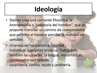 Ideología
• Steiner crea una corriente filosófica: la
Antroposofía o “sabiduría del hombre”, que se
propone transitar un camino de conocimiento
que permita al hombre percibir la realidad no
sensible.
• Orientación humanística, libertad
individual, expresión artística. Trabajando
también las ciencias, la lengua, matemáticas;
combinados con talleres
carpintería, cocina, tejido y jardinería.
 