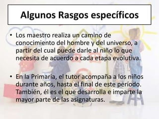 Algunos Rasgos específicos
• Los maestro realiza un camino de
conocimiento del hombre y del universo, a
partir del cual puede darle al niño lo que
necesita de acuerdo a cada etapa evolutiva.
• En la Primaria, el tutor acompaña a los niños
durante años, hasta el final de este período.
También, él es el que desarrolla e imparte la
mayor parte de las asignaturas.
 