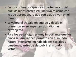 • En los contenidos que se imparten es crucial
que los niños entren en una viva relación con
lo que aprenden, lo que son y que viven en el
mundo.
• se valora el trabajo en equipo y desde el
primer curso se imparten dos idiomas
extranjeros.
• Para los pedagogos es muy importante que los
niños se familiaricen primero con el mundo
natural y desarrollen habilidades sociales y
creadoras, antes de descubrir el mundo
virtual.
 