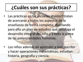 ¿Cuáles son sus prácticas?
• Las prácticas en las escuelas Waldorf tratan
de acercarse a todos los aspectos de la
enseñanza de forma completa; diseñando
para ello un plan de estudios que satisfaga el
desarrollo integral del niño y a toda la gama
de las potencialidades humanas.
• Los niños además de aprender a leer, escribir
y hacer operaciones matemáticas, estudian
historia, geografía y ciencia.
 