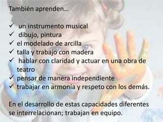 También aprenden…
 un instrumento musical
 dibujo, pintura
 el modelado de arcilla
 talla y trabajo con madera
 hablar con claridad y actuar en una obra de
teatro
 pensar de manera independiente
 trabajar en armonía y respeto con los demás.
En el desarrollo de estas capacidades diferentes
se interrelacionan; trabajan en equipo.
 