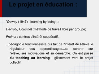 Le projet en éducation :

"Deway (1947) : learning by doing...;

Decroly, Cousinet :méthode de travail libre par groupe;

Freinet : centres d'intérêt coopératif...

...pédagogie fonctionnaliste qui fait de l'intérêt de l'élève le
    régulateur    des apprentissages...se centrer sur
    l'élève, ses motivations et sa démarche. On est passé
    du teaching au learning... glissement vers le projet
    collectif.
 